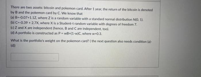 There are two assets: bitcoin and pokemon card. After 1 year, the return of the bitcoin is denoted
by B and the pokemon card by C. We know that
(a) B=-0.07+1.1Z, where Z is a random variable with a standard normal distribution N(0, 1).
(b) C-0.39 + 2.7X, where X is a Student-t random variable with degrees of freedom 7.
(c) Z and X are independent (hence, B and C are independent, too).
(d) A portfolio is constructed as P- wWB+(1-w)C, where w-0,3.
What is the portfolio's weight on the pokemon card? ( the next question also needs condition (a)-
(d)
