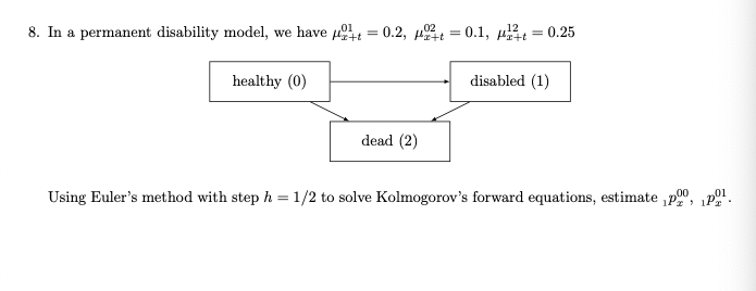 8. In a permanent disability model, we have 4 = 0.2, t = 0.1, 4t
,01
,02
= 0.25
healthy (0)
disabled (1)
dead (2)
Using Euler's method with step h = 1/2 to solve Kolmogorov's forward equations, estimate ,p00, „P .
> 17
