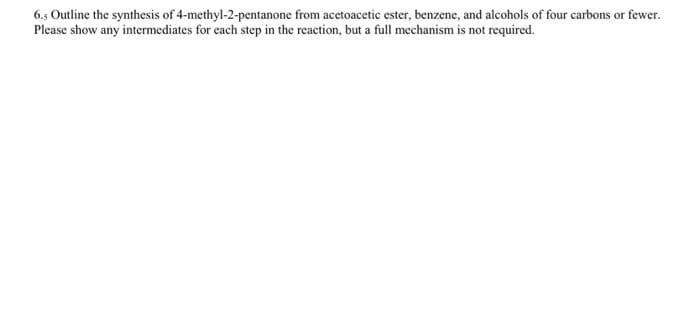 6.5 Outline the synthesis of 4-methyl-2-pentanone from acetoacetic ester, benzene, and alcohols of four carbons or fewer.
Please show any intermediates for cach step in the reaction, but a full mechanism is not required.
