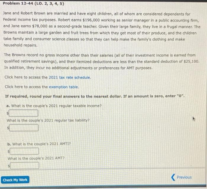 Problem 12-44 (LO. 2, 3, 4, 5)
Jane and Robert Brown are married and have elght children, all of whom are considered dependents for
Federal income tax purposes. Robert earns $196,000 working as senior manager in a public accounting firm,
and Jane earns $78,000 as a second-grade teacher. Given their large family, they live in a frugal manner. The
Browns maintain a large garden and fruit trees from which they get most of thelr produce, and the children
take family and consumer science classes so that they can help make the family's clothing and make
household repairs.
The Browns record no gross income other than their salaries (all of their investment income is earned from
qualified retirement savings), and their itemized deductions are less than the standard deduction of $25,100.
In addition, they incur no additional adjustments or preferences for AMT purposes.
Click here to access the 2021 tax rate schedule.
Click here to access the exemption table.
If required, round your final answers to the nearest dollar. If an amount is zero, enter "0".
a. What is the couple's 2021 regular taxable income?
What is the couple's 2021 regular tax liability?
b. What is the couple's 2021 AMTI?
What is the couple's 2021 AMT?
( Previous
Check My Work
