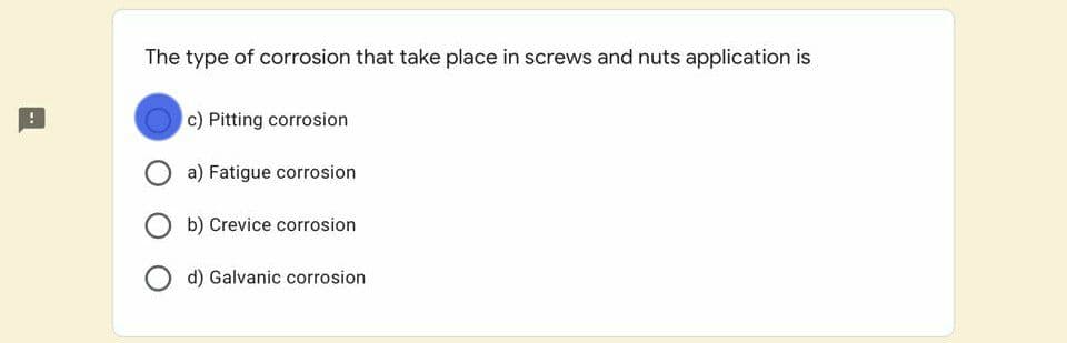 The type of corrosion that take place in screws and nuts application is
c) Pitting corrosion
a) Fatigue corrosion
b) Crevice corrosion
d) Galvanic corrosion
