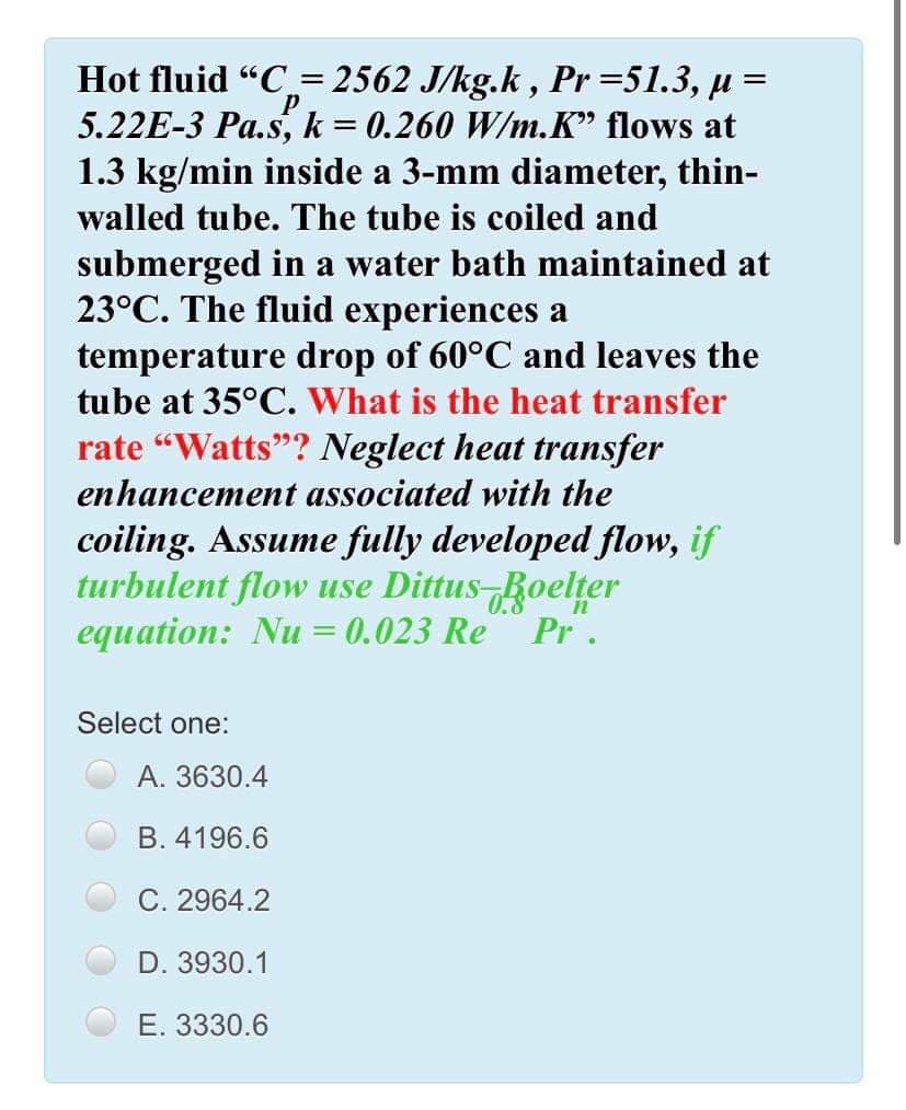 Hot fluid "C= 2562 J/kg.k, Pr=51.3, µ =
5.22E-3 Pa.s,k= 0.260 W/m.K" flows at
1.3 kg/min inside a 3-mm diameter, thin-
%3|
walled tube. The tube is coiled and
submerged in a water bath maintained at
23°C. The fluid experiences a
temperature drop of 60°C and leaves the
tube at 35°C. What is the heat transfer
rate "Watts"? Neglect heat transfer
enhancement associated with the
coiling. Assume fully developed flow, if
turbulent flow use Dittus Boelter
equation: Nu = 0.023 Re
0.8
Pr.
Select one:
А. 3630.4
B. 4196.6
C. 2964.2
D. 3930.1
Е. 3330.6
