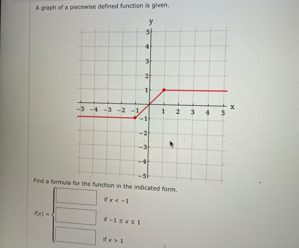 A graph of a piecewise defined function is given.
-5 -4 -3 -2
f(x) =
-3 -2 -1
if x < -1
if x > 1
5
4
3
if -1 ≤ x ≤ 1
2
1
1
<-2
-3
-4
y
-5H
Find a formula for the function in the indicated form.
1
2
42
3
4
5
X