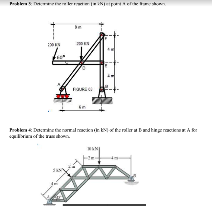 Problem 3: Determine the roller reaction (in kN) at point A of the frame shown.
8m
200 KN
200 KN
4 m
60°
4 m
FIGURE 03
6 m
Problem 4: Determine the normal reaction (in kN) of the roller at B and hinge reactions at A for
equilibrium of the truss shown.
10 kN|
2m
5 KN
