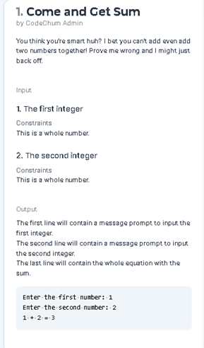 1. Come and Get Sum
by CodeChum Admin
You think you're smart huh? I bet you cant add even add
two numbers together! Prove me wrong and I might just
back off.
Input
1. The first integer
Constraints
This is a whole number.
2. The second integer
Constraints
This is a whole number.
Output
The first line will contain a message prompt to input the
first integer.
The second line will contain a message prompt to input
the second integer.
The last line will contain the whole equation with the
sum.
Enter the first - number: 1
Enter the second- number: 2
1.+23
