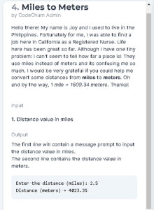 4. Miles to Meters
by CadeCnum Admin
Hello there! My name is Joy and I used to ive in the
Philippines. Fortunately for ma, I was able to find a
job here in Caifornia as a Registered Nurse. Life
here has been great so far. Although I have one tiny
probiem: I can't seem to tell how far a place is! They
use miles instead of meters and its confusing me sa
much. I would be very grateful if you could help me
convert some distances from miles to meters. On
end by the way, 1 mle - 1609.34 meters. Thankst
Input
1. Distanco valuo in milos
Output
The first line will contain a message prompt to input
the distance value in mies.
The second ine contains the distance value in
meters.
Enter the distance (miles): 2.5
Distance (meters) - 4823. 5
