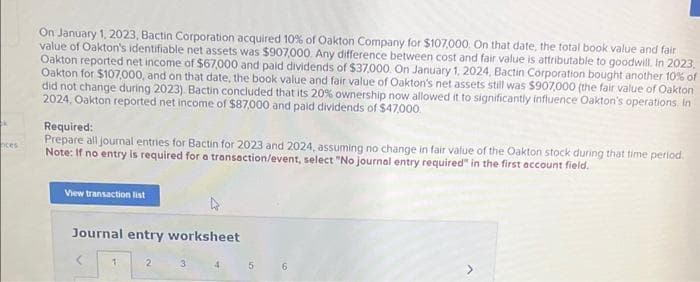 k
oces
On January 1, 2023, Bactin Corporation acquired 10% of Oakton Company for $107,000. On that date, the total book value and fair
value of Oakton's identifiable net assets was $907,000. Any difference between cost and fair value is attributable to goodwill. In 2023,
Oakton reported net income of $67,000 and paid dividends of $37,000. On January 1, 2024, Bactin Corporation bought another 10% of
Oakton for $107,000, and on that date, the book value and fair value of Oakton's net assets still was $907,000 (the fair value of Oakton
did not change during 2023). Bactin concluded that its 20% ownership now allowed it to significantly influence Oakton's operations. In
2024, Oakton reported net income of $87,000 and paid dividends of $47,000.
Required:
Prepare all journal entries for Bactin for 2023 and 2024, assuming no change in fair value of the Oakton stock during that time period.
Note: If no entry is required for a transaction/event, select "No journal entry required" in the first account field.
View transaction list
Journal entry worksheet
1
2
3
4
5