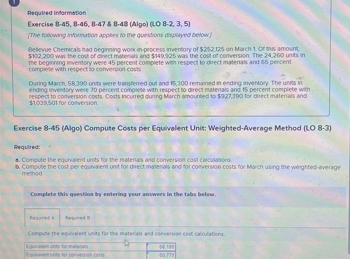 Required Information
Exercise 8-45, 8-46, 8-47 & 8-48 (Algo) (LO 8-2, 3, 5)
[The following information applies to the questions displayed below.]
Bellevue Chemicals had beginning work-in-process Inventory of $252,125 on March 1. Of this amount,
$102,200 was the cost of direct materials and $149,925 was the cost of conversion. The 24,260 units in
the beginning Inventory were 45 percent complete with respect to direct materials and 65 percent
complete with respect to conversion costs.
During March, 58,390 units were transferred out and 15,300 remained in ending Inventory. The units in
ending Inventory were 70 percent complete with respect to direct materials and 15 percent complete with
respect to conversion costs. Costs Incurred during March amounted to $927,390 for direct materials and
$1,039,501 for conversion.
Exercise 8-45 (Algo) Compute Costs per Equivalent Unit: Weighted-Average Method (LO 8-3)
Required:
a. Compute the equivalent units for the materials and conversion cost calculations.
b. Compute the cost per equivalent unit for direct materials and for conversion costs for March using the weighted-average
method
Complete this question by entering your answers in the tabs below.
Required A Required B
Compute the equivalent units for the materials and conversion cost calculations.
Equivalent units for materials
Equivalent units for conversion costs
69,190
60.775
