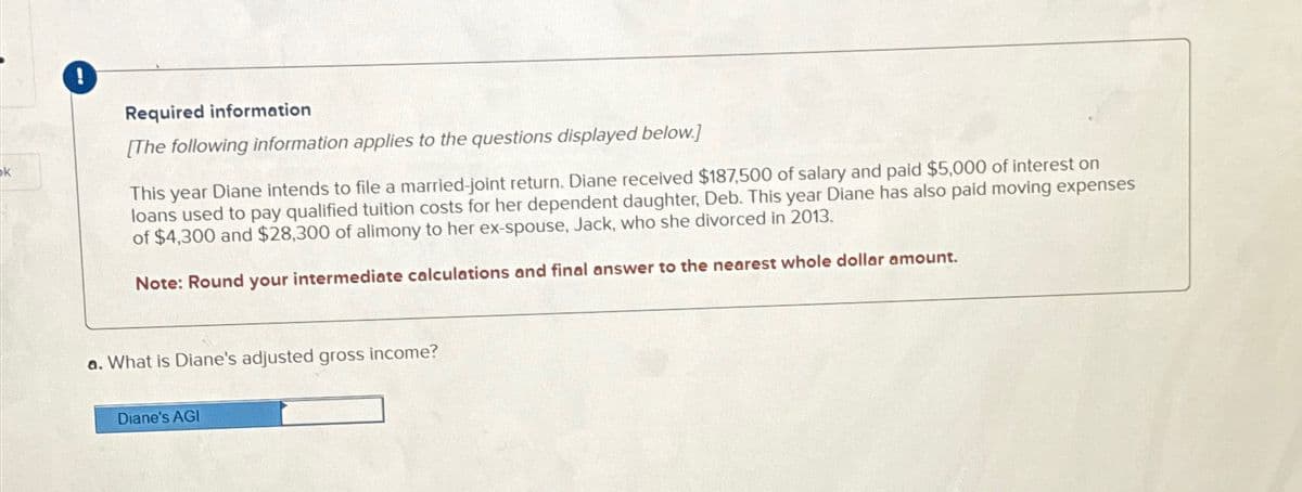 k
!
Required information
[The following information applies to the questions displayed below.]
This year Diane intends to file a married-joint return. Diane received $187,500 of salary and paid $5,000 of interest on
loans used to pay qualified tuition costs for her dependent daughter, Deb. This year Diane has also paid moving expenses
of $4,300 and $28,300 of alimony to her ex-spouse, Jack, who she divorced in 2013.
Note: Round your intermediate calculations and final answer to the nearest whole dollar amount.
a. What is Diane's adjusted gross income?
Diane's AGI