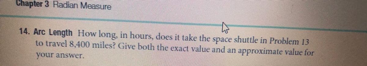 Chapter 3 Radian Measure
14. Arc Length How long, in hours, does it take the space shuttle in Problem 13
to travel 8,400 miles? Give both the exact value and an approximate value for
your answer.
