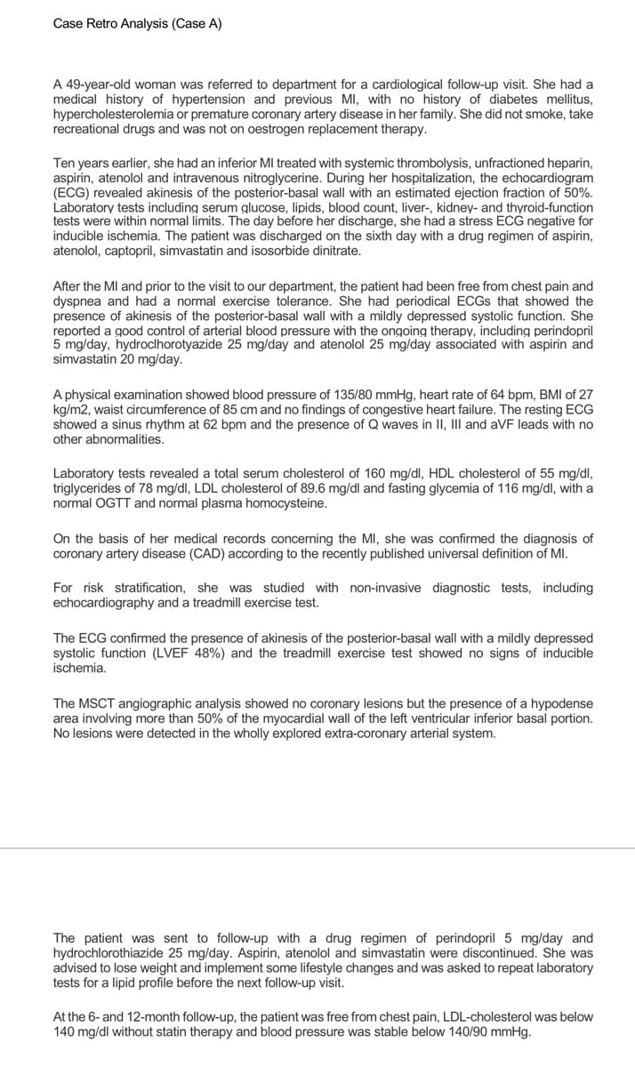 Case Retro Analysis (Case A)
A 49-year-old woman was referred to department for a cardiological follow-up visit. She had a
medical history of hypertension and previous MI, with no history of diabetes mellitus,
hypercholesterolemia or premature coronary artery disease in her family. She did not smoke, take
recreational drugs and was not on oestrogen replacement therapy.
Ten years earlier, she had an inferior MI treated with systemic thrombolysis, unfractioned heparin,
aspirin, atenolol and intravenous nitroglycerine. During her hospitalization, the echocardiogram
(ECG) revealed akinesis of the posterior-basal wall with an estimated ejection fraction of 50%.
Laboratory tests including serum glucose, lipids, blood count, liver-, kidney- and thyroid-function
tests were within normal limits. The day before her discharge, she had a stress ECG negative for
inducible ischemia. The patient was discharged on the sixth day with a drug regimen of aspirin,
atenolol, captopril, simvastatin and isosorbide dinitrate.
After the MI and prior to the visit to our department, the patient had been free from chest pain and
dyspnea and had a normal exercise tolerance. She had periodical ECGS that showed the
presence of akinesis of the posterior-basal wall with a mildly depressed systolic function. She
reported a good control of arterial blood pressure with the ongoing therapy, including perindopril
5 mg/day, hydroclhorotyazide 25 mg/day and atenolol 25 mg/day associated with aspirin and
simvastatin 20 mg/day.
A physical examination showed blood pressure of 135/80 mmHg, heart rate of 64 bpm, BMI of 27
kg/m2, waist circumference of 85 cm and no findings of congestive heart failure. The resting ECG
showed a sinus rhythm at 62 bpm and the presence of Q waves in II, III and aVF leads with no
other abnormalities.
Laboratory tests revealed a total serum cholesterol of 160 mg/dl, HDL cholesterol of 55 mg/dl,
triglycerides of 78 mg/dl, LDL cholesterol of 89.6 mg/dl and fasting glycemia of 116 mg/dl, with a
normal OGTT and normal plasma homocysteine.
On the basis of her medical records concerning the MI, she was confirmed the diagnosis of
coronary artery disease (CAD) according to the recently published universal definition of MI.
For risk stratification, she was studied with non-invasive diagnostic tests, including
echocardiography and a treadmill exercise test.
The ECG confirmed the presence of akinesis of the posterior-basal wall with a mildly depressed
systolic function (LVEF 48%) and the treadmill exercise test showed no signs of inducible
ischemia.
The MSCT angiographic analysis showed no coronary lesions but the presence of a hypodense
area involving more than 50% of the myocardial wall of the left ventricular inferior basal portion.
No lesions were detected in the wholly explored extra-coronary arterial system.
The patient was sent to follow-up with a drug regimen of perindopril 5 mg/day and
hydrochlorothiazide 25 mg/day. Aspirin, atenolol and simvastatin were discontinued. She was
advised to lose weight and implement some lifestyle changes and was asked to repeat laboratory
tests for a lipid profile before the next follow-up visit.
At the 6- and 12-month follow-up, the patient was free from chest pain, LDL-cholesterol was below
140 mg/dl without statin therapy and blood pressure was stable below 140/90 mmHg.