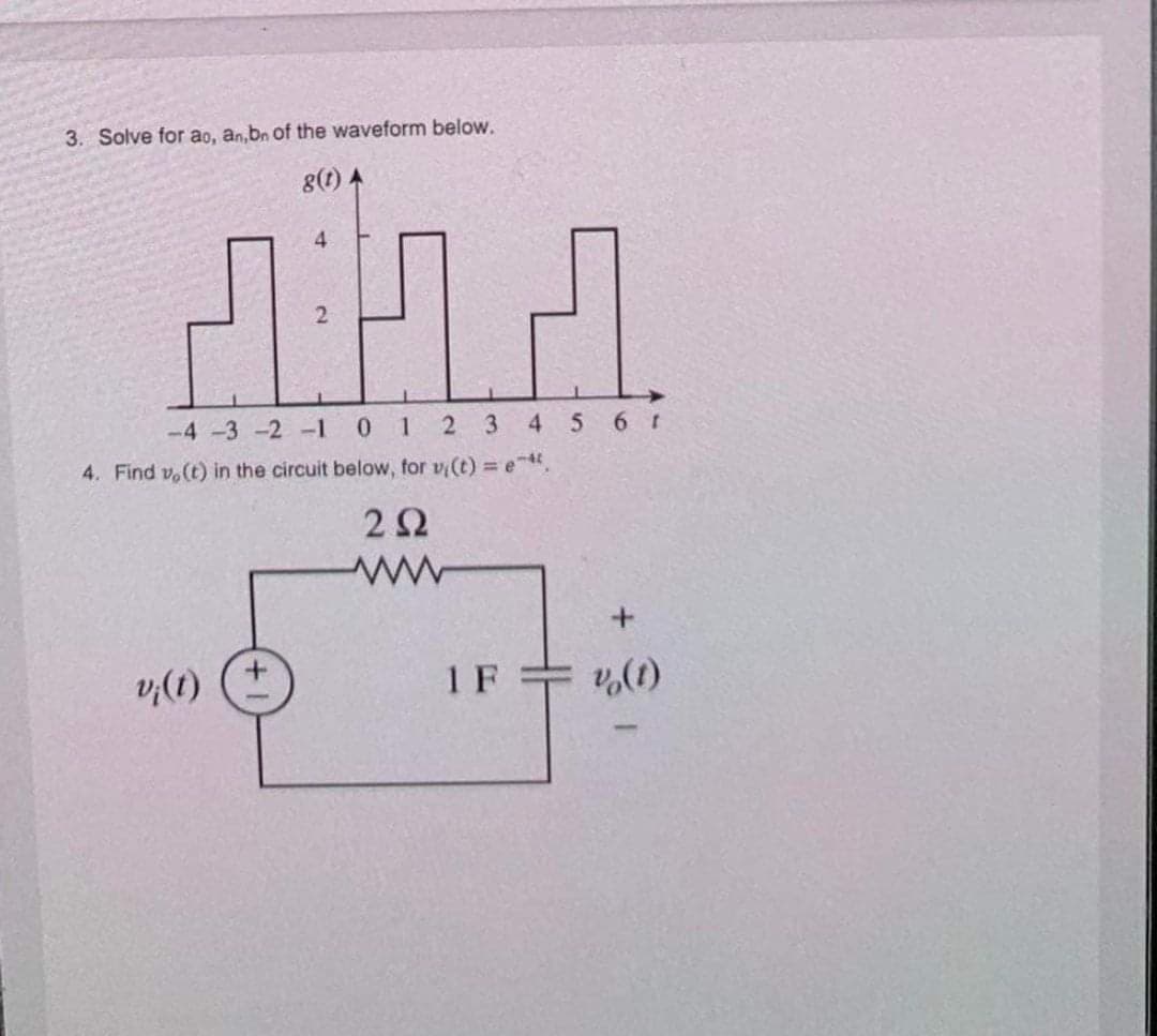 3. Solve for ao, an,bn of the waveform below.
8(t) A
4
ДЛД
-4-3 -2 -1 0 1 2 3 4 5 6 t
4. Find vo(t) in the circuit below, for vi(t) = e-*,
292
v¡(t)
1 F
+
v (1)
T