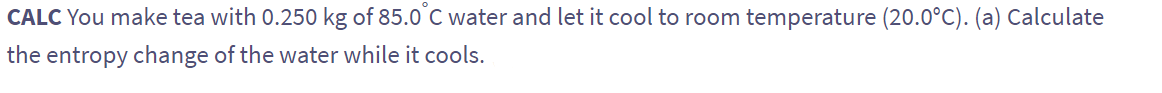 CALC You make tea with 0.250 kg of 85.0°C water and let it cool to room temperature (20.0°C). (a) Calculate
the entropy change of the water while it cools.