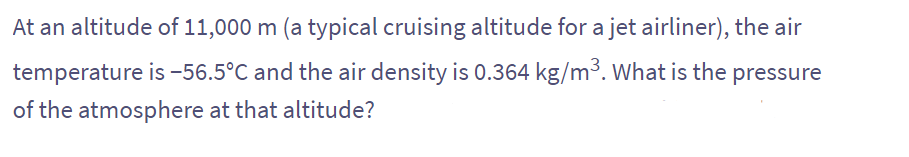 At an altitude of 11,000 m (a typical cruising altitude for a jet airliner), the air
temperature is -56.5°C and the air density is 0.364 kg/m³. What is the pressure
of the atmosphere at that altitude?