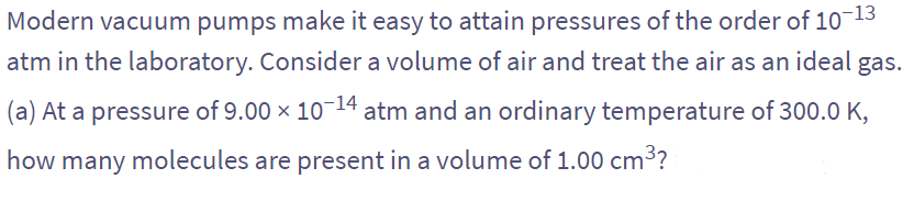 Modern vacuum pumps make it easy to attain pressures of the order of 10-13
atm in the laboratory. Consider a volume of air and treat the air as an ideal gas.
(a) At a pressure of 9.00 × 10-14 atm and an ordinary temperature of 300.0 K,
how many molecules are present in a volume of 1.00 cm³?