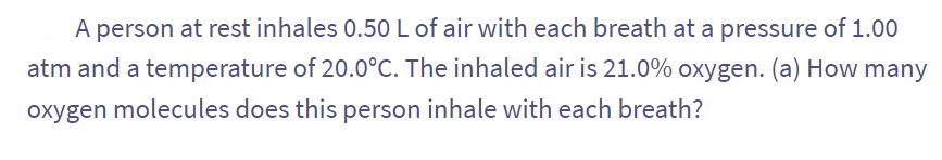 A person at rest inhales 0.50 L of air with each breath at a pressure of 1.00
atm and a temperature of 20.0°C. The inhaled air is 21.0% oxygen. (a) How many
oxygen molecules does this person inhale with each breath?