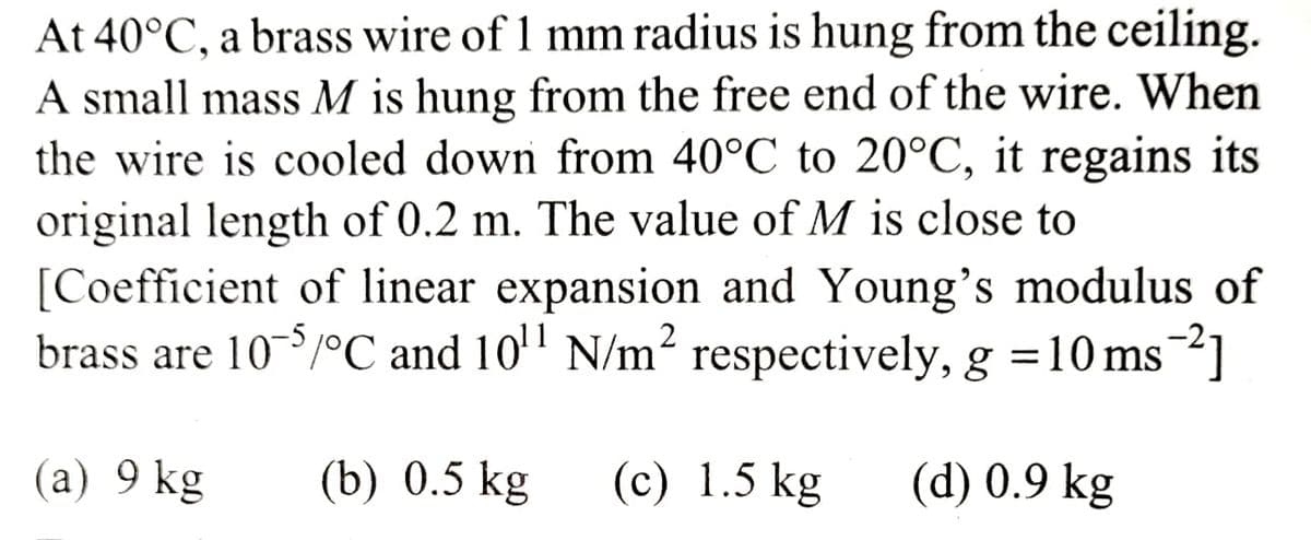 At 40°C, a brass wire of 1 mm radius is hung from the ceiling.
A small mass M is hung from the free end of the wire. When
the wire is cooled down from 40°C to 20°C, it regains its
original length of 0.2 m. The value of M is close to
[Coefficient of linear expansion and Young's modulus of
brass are 10-5/°C and 10¹1 N/m² respectively, g = 10 ms 2]
(b) 0.5 kg (c) 1.5 kg
(d) 0.9 kg
(a) 9 kg