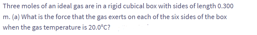 Three moles of an ideal gas are in a rigid cubical box with sides of length 0.300
m. (a) What is the force that the gas exerts on each of the six sides of the box
when the gas temperature is 20.0°C?