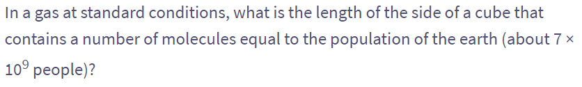 In a gas at standard conditions, what is the length of the side of a cube that
contains a number of molecules equal to the population of the earth (about 7 ×
10⁹ people)?