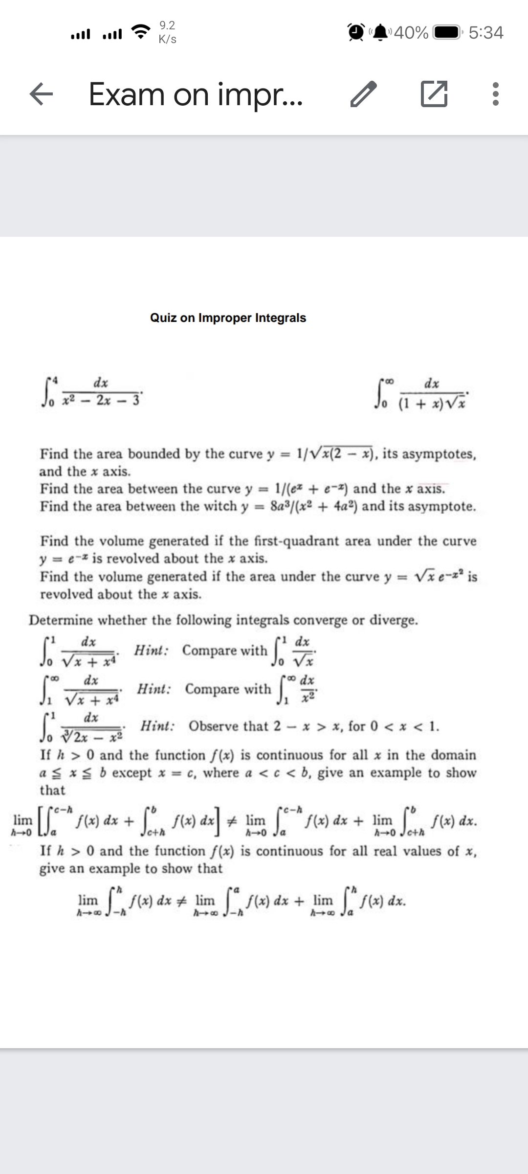 + lim f(x) dx + 0 Jeth
9.2
40%
5:34
K/s
Exam on impr..
Quiz on Improper Integrals
dx
dx
x2 - 2x
3
Jo (1 + x)V
Find the area bounded by the curve y = 1/Vx(2 – x), its asymptotes,
and the x axis.
Find the area between the curve y = 1/(ez + e-2) and the x axis.
Find the area between the witch y = 8a°/(x2 + 4a2) and its asymptote.
%3D
Find the volume generated if the first-quadrant area under the curve
y = e-z is revolved about the x axis.
Find the volume generated if the area under the curve y = Vze-z* is
revolved about the x axis.
Determine whether the following integrals converge or diverge.
dx
J. Vx + **
dx
Hint: Compare with J.
o dx
Hint: Compare with .
dx
Vx + x4
dx
Jo V2x – x²
Hint: Observe that 2 – x > x, for 0 < x < 1.
If h > 0 and the function f(x) is continuous for all x in the domain
a s *s b except x = c, where a < c < b, give an example to show
that
rc-h
lim J." s() dx + J s4) dx| + lim "/(*) dx + lim , f4) dx.
(x) dx.
a
Joth
h→0 Ja
If h > 0 and the function f(x) is continuous for all real values of x,
give an example to show that
L(4) dx # lim f(») dx + lim f(2) dx.
lim
f(x)
ho Ja
