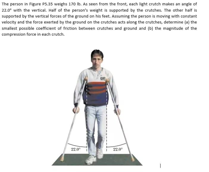 The person in Figure P5.35 weighs 170 Ib. As seen from the front, each light crutch makes an angle of
22.0° with the vertical. Half of the person's weight is supported by the crutches. The other half is
supported by the vertical forces of the ground on his feet. Assuming the person is moving with constant
velocity and the force exerted by the ground on the crutches acts along the crutches, determine (a) the
smallest possible coefficient of friction between crutches and ground and (b) the magnitude of the
compression force in each crutch.
22.0°
22.0°
