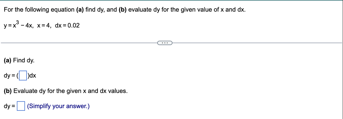 For the following equation (a) find dy, and (b) evaluate dy for the given value of x and dx.
y=x² - 4x, x=4, dx = 0.02
(a) Find dy.
dy =
(dx
(b) Evaluate dy for the given x and dx values.
dy = (Simplify your answer.)