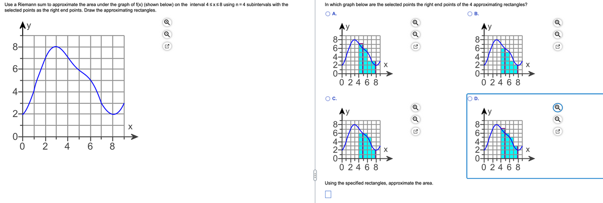 Use a Riemann sum to approximate the area under the graph of f(x) (shown below) on the interval 4 ≤x≤ 8 using n = 4 subintervals with the
selected points as the right end points. Draw the approximating rectangles.
y
8-
6-
4-
2-
0
2
4
6 8
X
C
In which graph below are the selected points the right end points of the 4 approximating rectangles?
A.
8-
6-
4-
2
0
O C.
88
y
02468
Ay
8-
6
4.
2-
0+
02468
X
X
Q
Using the specified rectangles, approximate the area.
B.
8-
86
6-
4-
2-
0+
D.
y
02468
8-
6-
4-
27
y
tito
02468
X
X
N
Q
Q