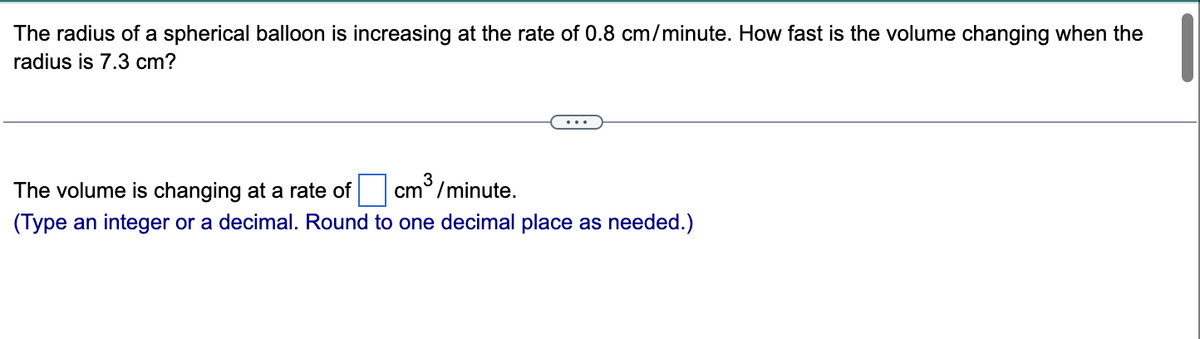 The radius of a spherical balloon is increasing at the rate of 0.8 cm/minute. How fast is the volume changing when the
radius is 7.3 cm?
3
cm/minute.
The volume is changing at a rate of
(Type an integer or a decimal. Round to one decimal place as needed.)