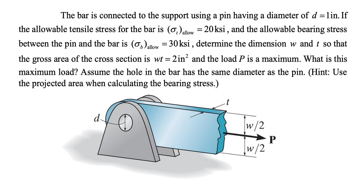 The bar is connected to the support using a pin having a diameter of d =lin. If
the allowable tensile stress for the bar is (o,)low = 20ksi , and the allowable bearing stress
between the pin and the bar is (0,)allow
= 30ksi , determine the dimension w and t so that
the gross area of the cross section is wt = 2in² and the load P is a maximum. What is this
maximum load? Assume the hole in the bar has the same diameter as the pin. (Hint: Use
the prjjected area whenj calculating the bearing stress.)
t
d
w/2
w/2
