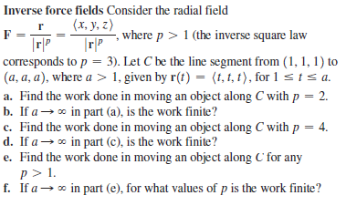 Inverse force fields Consider the radial field
(х, у, 2)
where p > 1 (the inverse square law
corresponds to p = 3). Let C be the line segment from (1, 1, 1) to
(a, a, a), where a > 1, given by r(t) = (1, 1, t), for 1 sts a.
a. Find the work done in moving an object along C with p = 2.
b. If a→ * in part (a), is the work finite?
c. Find the work done in moving an object along C with p = 4.
d. If a → o in part (c), is the work finite?
e. Find the work done in moving an object along C for any
p > 1.
f. If a→ * in part (e), for what values of p is the work finite?
