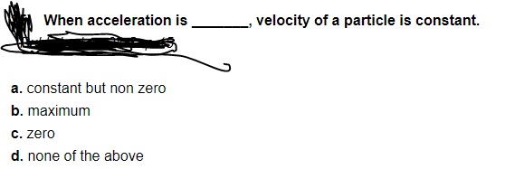 When acceleration is
velocity of a particle is constant.
a. constant but non zero
b. maximum
C. zero
d. none of the above
