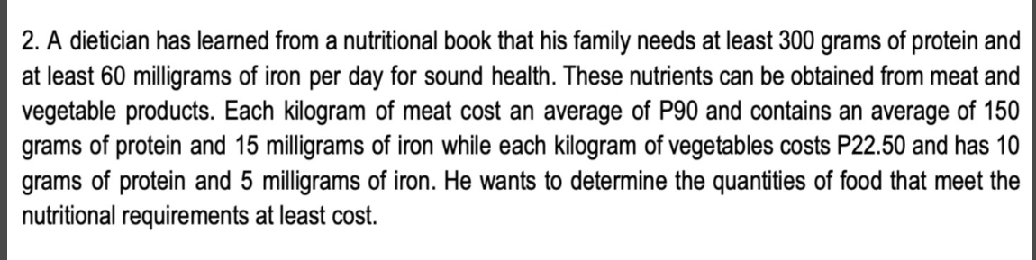 2. A dietician has learned from a nutritional book that his family needs at least 300 grams of protein and
at least 60 milligrams of iron per day for sound health. These nutrients can be obtained from meat and
vegetable products. Each kilogram of meat cost an average of P90 and contains an average of 150
grams of protein and 15 milligrams of iron while each kilogram of vegetables costs P22.50 and has 10
grams of protein and 5 milligrams of iron. He wants to determine the quantities of food that meet the
nutritional requirements at least cost.
