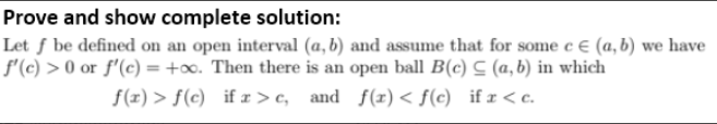 Prove and show complete solution:
Let ƒ be defined on an open interval (a, b) and assume that for some c € (a,b) we have
f'(c) > 0 or f'(c) = +o. Then there is an open ball B(c) C (a, b) in which
f(z) > f(c)_if r > c, and f(r)< f(c) if r < c.
