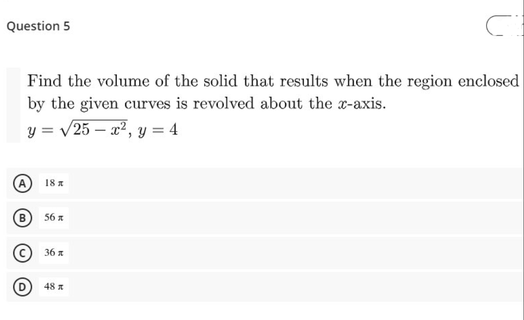 Question 5
Find the volume of the solid that results when the region enclosed
by the given curves is revolved about the x-axis.
y = /25 – x², y = 4
18 A
56 n
(C) 36 л
48 A
