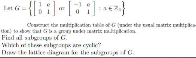 {[: :] « [7 :) : «cz}
1 a
-1 a
Let G =
or
1
Construct the multiplication table of G (under the usual matrix multiplica-
tion) to show that G is a group under matrix multiplication.
Find all subgroups of G.
Which of these subgroups are cyclic?
Draw the lattice diagram for the subgroups of G.
