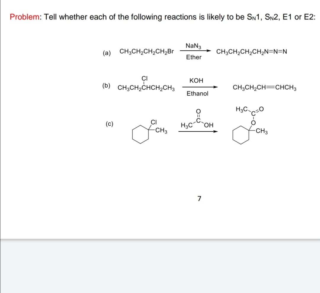 Problem: Tell whether each of the following reactions is likely to be SN1, SN2, E1 or E2:
NaN3
(а)
CH3CH,CH,CH,Br
CH3CH2CH2CH2N=N=N
Ether
КОН
(b) CH3CH,CHCH2CH3
CH3CH,CH=CHCH3
Ethanol
H3C.
(c)
CI
H3C
CH3
7
