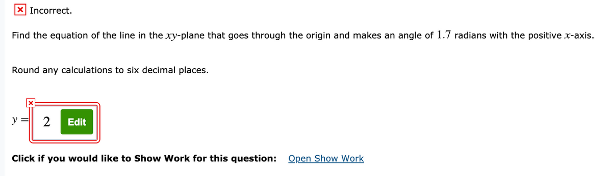 X Incorrect.
Find the equation of the line in the xy-plane that goes through the origin and makes an angle of 1.7 radians with the positive x-axis.
Round any calculations to six decimal places.
y =
2
Edit
Click if you would like to Show Work for this question: Open Show Work
