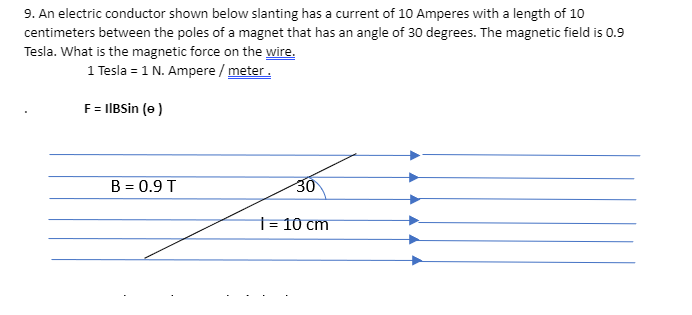 9. An electric conductor shown below slanting has a current of 10 Amperes with a length of 10
centimeters between the poles of a magnet that has an angle of 30 degrees. The magnetic field is 0.9
Tesla. What is the magnetic force on the wire.
1 Tesla = 1 N. Ampere / meter.
F= IIBSin (e)
B = 0.9 T
30
t= 10 cm
