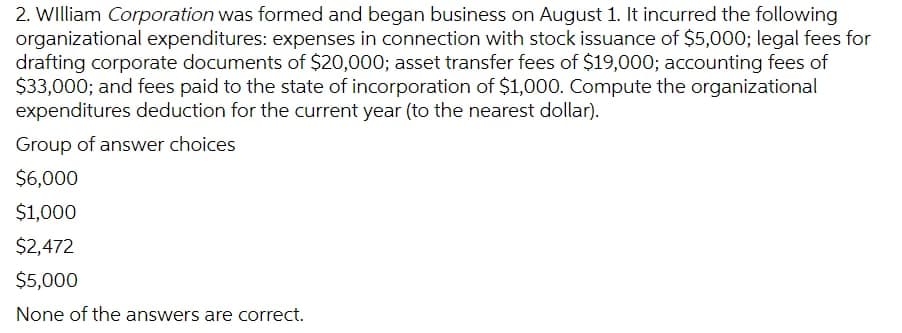 2. WIlliam Corporation was formed and began business on August 1. It incurred the following
organizational expenditures: expenses in connection with stock issuance of $5,000; legal fees for
drafting corporate documents of $20,000; asset transfer fees of $19,000; accounting fees of
$33,000; and fees paid to the state of incorporation of $1,000. Compute the organizational
expenditures deduction for the current year (to the nearest dollar).
Group of answer choices
$6,000
$1,000
$2,472
$5,000
None of the answers are correct.
