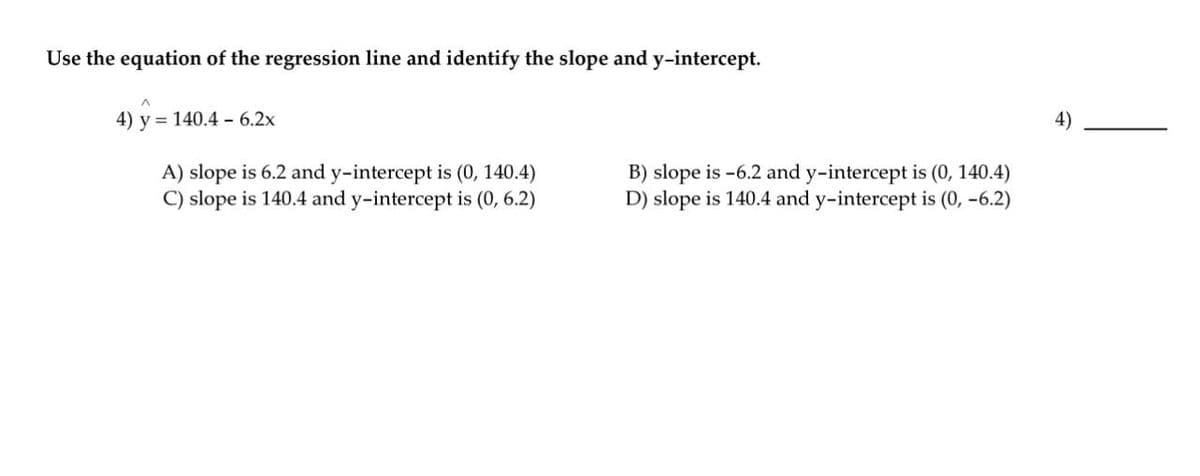 Use the equation of the regression line and identify the slope and y-intercept.
4) y = 140.4 - 6.2x
4)
A) slope is 6.2 and y-intercept is (0, 140.4)
C) slope is 140.4 and y-intercept is (0, 6.2)
B) slope is -6.2 and y-intercept is (0, 140.4)
D) slope is 140.4 and y-intercept is (0, -6.2)
