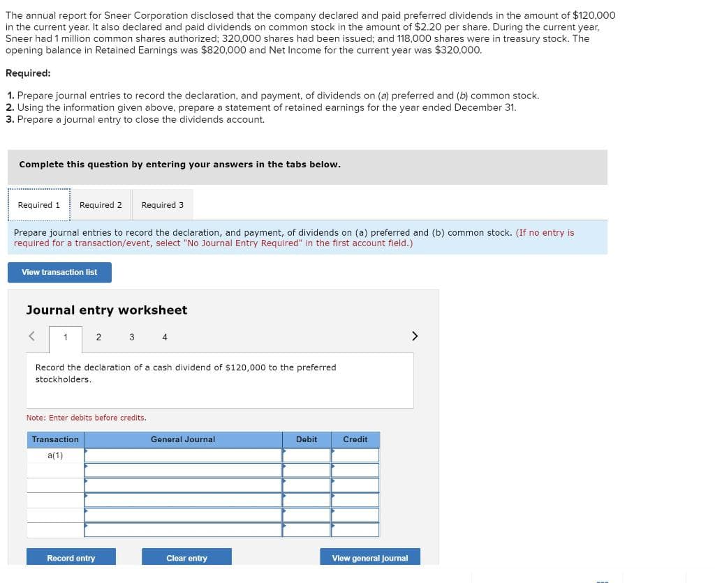 The annual report for Sneer Corporation disclosed that the company declared and paid preferred dividends in the amount of $120,000
in the current year. It also declared and paid dividends on common stock in the amount of $2.20 per share. During the current year,
Sneer had 1 million common shares authorized; 320,000 shares had been issued; and 118,000 shares were in treasury stock. The
opening balance in Retained Earnings was $820,000 and Net Income for the current year was $320,000.
Required:
1. Prepare journal entries to record the declaration, and payment, of dividends on (a) preferred and (b) common stock.
2. Using the information given above, prepare a statement of retained earnings for the year ended December 31.
3. Prepare a journal entry to close the dividends account.
Complete this question by entering your answers in the tabs below.
Required 1
Required 2
Required 3
Prepare journal entries to record the declaration, and payment, of dividends on (a) preferred and (b) common stock. (If no entry is
required for a transaction/event, select "No Journal Entry Required" in the first account field.)
View transaction list
Journal entry worksheet
1
2
3
4
<>
Record the declaration of a cash dividend of $120,000 to the preferred
stockholders.
Note: Enter debits before credits.
Transaction
General Journal
Debit
Credit
a(1)
Record entry
Clear entry
Vlew general Journal
