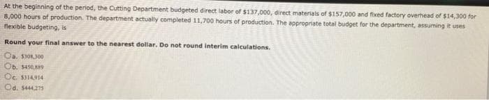 At the beginning of the period, the Cutting Department budgeted direct labor of $137,000, direct materials of $157,000 and fixed factory overhead of $14,300 for
8,000 hours of production. The department actually completed 11,700 hours of production. The appropriate total budget for the department, assuming it uses
flexible budgeting, is
Round your final answer to the nearest dollar. Do not round interim calculations.
Ob. S450,9
Oc. S314914
Od. 5444275
