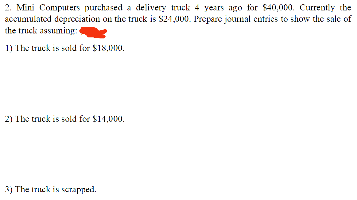 2. Mini Computers purchased a delivery truck 4 years ago for $40,000. Currently the
accumulated depreciation on the truck is $24,000. Prepare journal entries to show the sale of
the truck assuming:
1) The truck is sold for $18,000.
2) The truck is sold for $14,000.
3) The truck is scrapped.
