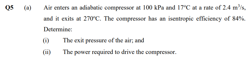 Q5
(a)
Air enters an adiabatic compressor at 100 kPa and 17°C at a rate of 2.4 m/s,
and it exits at 270°C. The compressor has an isentropic efficiency of 84%.
Determine:
(i)
The exit pressure of the air; and
(ii)
The power required to drive the compressor.
