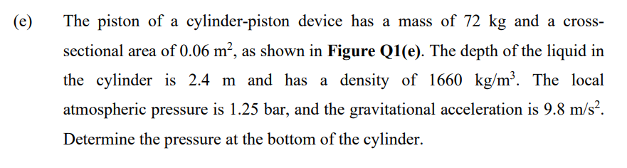 (e)
The piston of a cylinder-piston device has a mass of 72 kg and a cross-
sectional area of 0.06 m², as shown in Figure Q1(e). The depth of the liquid in
the cylinder is 2.4 m and has a density of 1660 kg/m³. The local
atmospheric pressure is 1.25 bar, and the gravitational acceleration is 9.8 m/s?.
Determine the pressure at the bottom of the cylinder.
