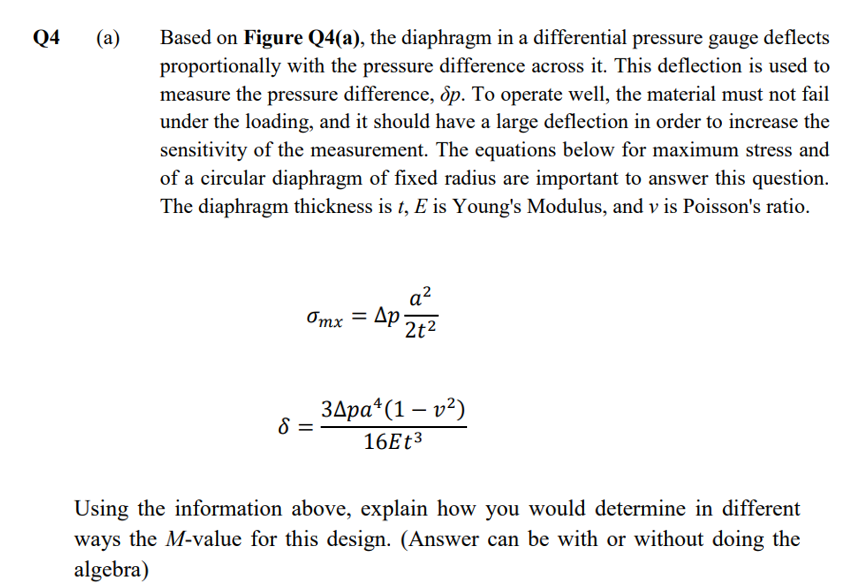 Q4
(a)
Based on Figure Q4(a), the diaphragm in a differential pressure gauge deflects
proportionally with the pressure difference across it. This deflection is used to
measure the pressure difference, ôp. To operate well, the material must not fail
under the loading, and it should have a large deflection in order to increase the
sensitivity of the measurement. The equations below for maximum stress and
of a circular diaphragm of fixed radius are important to answer this question.
The diaphragm thickness is t, E is Young's Modulus, and v is Poisson's ratio.
a²
Omx = Ap
2t2
Здра" (1 — v?)
16E 3
Using the information above, explain how you would determine in different
ways the M-value for this design. (Answer can be with or without doing the
algebra)
