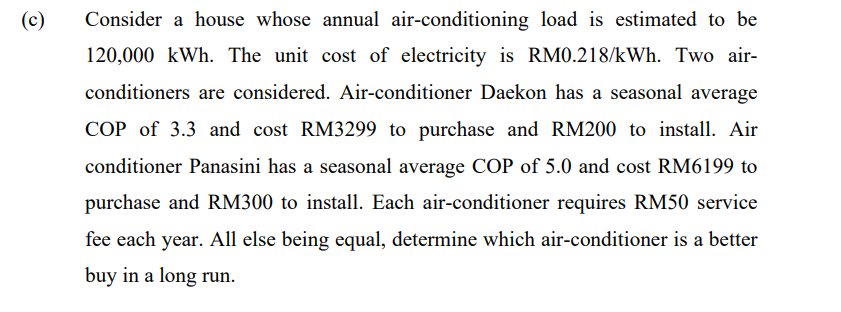 (c)
Consider a house whose annual air-conditioning load is estimated to be
120,000 kWh. The unit cost of electricity is RM0.218/kWh. Two air-
conditioners are considered. Air-conditioner Daekon has a seasonal average
COP of 3.3 and cost RM3299 to purchase and RM200 to install. Air
conditioner Panasini has a seasonal average COP of 5.0 and cost RM6199 to
purchase and RM300 to install. Each air-conditioner requires RM50 service
fee each year. All else being equal, determine which air-conditioner is a better
buy in a long run.
