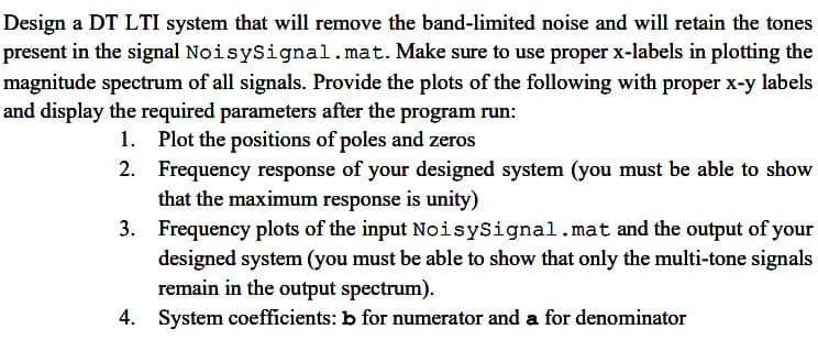 Design a DT LTI system that will remove the band-limited noise and will retain the tones
present in the signal NoisySignal. mat. Make sure to use proper x-labels in plotting the
magnitude spectrum of all signals. Provide the plots of the following with proper x-y labels
and display the required parameters after the program run:
1. Plot the positions of poles and zeros
2. Frequency response of your designed system (you must be able to show
that the maximum response is unity)
3.
Frequency plots of the input NoisySignal.mat and the output of your
designed system (you must be able to show that only the multi-tone signals
remain in the output spectrum).
4. System coefficients: b for numerator and a for denominator