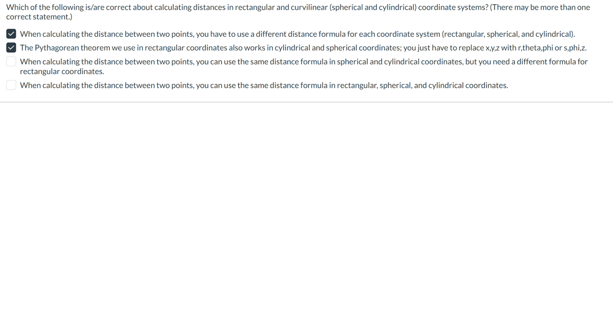 Which of the following is/are correct about calculating distances in rectangular and curvilinear (spherical and cylindrical) coordinate systems? (There may be more than one
correct statement.)
When calculating the distance between two points, you have to use a different distance formula for each coordinate system (rectangular, spherical, and cylindrical).
✓ The Pythagorean theorem we use in rectangular coordinates also works in cylindrical and spherical coordinates; you just have to replace x,y,z with r,theta,phi or s,phi,z.
When calculating the distance between two points, you can use the same distance formula in spherical and cylindrical coordinates, but you need a different formula for
rectangular coordinates.
When calculating the distance between two points, you can use the same distance formula in rectangular, spherical, and cylindrical coordinates.