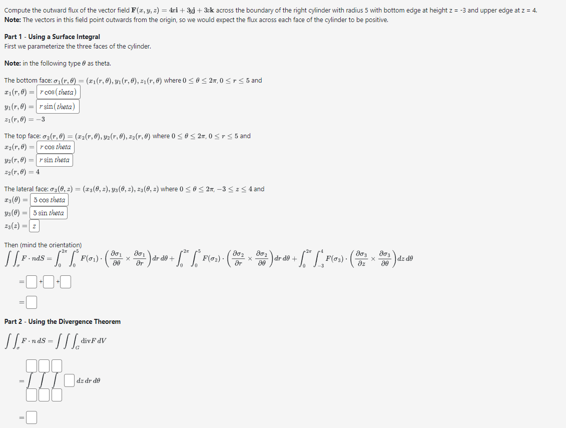 Compute the outward flux of the vector field F(x, y, z) = 4ci + 3yj + 3k across the boundary of the right cylinder with radius 5 with bottom edge at height z = -3 and upper edge at z = 4.
Note: The vectors in this field point outwards from the origin, so we would expect the flux across each face of the cylinder to be positive.
Part 1 - Using a Surface Integral
First we parameterize the three faces of the cylinder.
Note: in the following type as theta.
The bottom face: 0₁(r, 0) = (x1(r, 0), yı(r, 0), z₁(r, 0) where 0 ≤ 0 ≤ 2,0 < r ≤ 5 and
r cos (theta)
rsin(theta)
₁ (r, 0) =
yı(r,0) =
z₁(r, 0) = -3
The top face: 0₂ (r, 0) = (x2(r, 0), Y2(r, 0), z₂(r, 0) where 0 ≤ 0 ≤ 2,0 ≤r≤ 5 and
#₂ (r, 0) =r cos theta
32 (r, 6) = r sin theta
22(1,0) = 4
The lateral face: 03(0, 2) = (x3(0, 2), y3(0, z), z3(0, 2) where 0 ≤ 0 ≤ 2, -3 ≤ z ≤ 4 and
3 (0) = 5 cos theta
ys (0) = 5 sin theta
23 (2) = Z
Then (mind the orientation)
ασι
dr de +
dr d0
+ F(0₂).
F.ndS=
F(03).
X
[[P-nds - ["" ["P(0₂) - (x ) do 1² - ["²" ["Por) (x ² ) + 49 + [²* [*, ³903) · (² × ³ ) de 19
dz de
20
ər
0+0+0
Part 2 - Using the Divergence Theorem
[[F.nds = [[[dis
-IITO
=
divF dV
dz dr do